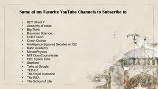 Some of my Favorite YouTube Channels to Subscribe to
• 92nd Street Y
• Academy of Ideas
• Big Think
• Bozeman Science
• Cold Fusion
• Crash Course
• Intelligence Squared Debates or IQ2
• Kahn Academy
• MinutePhysics
• MIT OpenCourseWare
• PBS Space Time
• Stanford
• Talks at Google
• TED-Ed
• The Royal Institution
• The RSA
• The School of Life
 