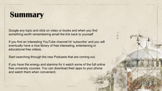 Summary
Google any topic and click on video or books and when you find
something worth remembering email the link back to yourself
If you find an interesting YouTube channel hit ‘subscribe’ and you will
eventually have a nice library of free interesting, entertaining or
educational free videos.
Start searching through the new Podcasts that are coming out.
If you have the energy and stamina for it watch some of the full online
free university courses. You can download their apps to your phone
and watch them when convenient.
 