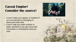 6
Caveat Emptor!
Consider the source!
• It won’t make you happier or healthier if
you are exposed to damaging or
destructive web sites
• It won’t help you make smarter or
better decisions if you get inaccurate
information or misinterpret what you
read
 