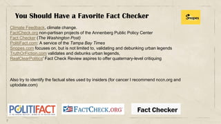 7
Climate Feedback, climate change.
FactCheck.org non-partisan projects of the Annenberg Public Policy Center
Fact Checker (The Washington Post)
PolitiFact.com: A service of the Tampa Bay Times
Snopes.com focuses on, but is not limited to, validating and debunking urban legends
TruthOrFiction.com validates and debunks urban legends,
RealClearPolitics' Fact Check Review aspires to offer quaternary-level critiquing
You Should Have a Favorite Fact Checker
Also try to identify the factual sites used by insiders (for cancer I recommend nccn.org and
uptodate.com)
 