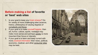 9
Before making a list of favorite
or ‘best’ web sites
1. Is your goal to keep your brain sharper? Go
for variety of more challenging sites (science,
history, philosophy) of varying degrees of
complexity and focus.
2. If your goal is to make yourself happier, then
art, humor, culture, sports, nostalgia may
make more sense and perhaps variety is more
important than focus or intensity.
3. If your goal is to learn and keep current with
more practical information then news, political,
economic, medical, and other consumer sites
may be best.
 