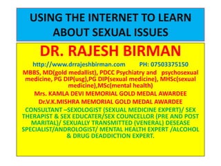 USING THE INTERNET TO LEARN
      ABOUT SEXUAL ISSUES
     DR. RAJESH BIRMAN
   http://www.drrajeshbirman.com       PH: 07503375150
MBBS, MD(gold medallist), PDCC Psychiatry and psychosexual
 medicine, PG DIP(usg),PG DIP(sexual medicine), MHSc(sexual
               medicine),MSc(mental health)
    Mrs. KAMLA DEVI MEMORIAL GOLD MEDAL AWARDEE
     Dr.V.K.MISHRA MEMORIAL GOLD MEDAL AWARDEE
 CONSULTANT –SEXOLOGIST (SEXUAL MEDICINE EXPERT)/ SEX
THERAPIST & SEX EDUCATER/SEX COUNCELLOR (PRE AND POST
   MARITAL)/ SEXUALLY TRANSMITTED (VENERAL) DESEASE
SPECIALIST/ANDROLOGIST/ MENTAL HEALTH EXPERT /ALCOHOL
               & DRUG DEADDICTION EXPERT.
 