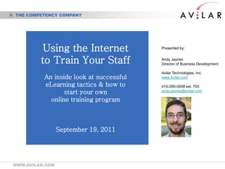 THE COMPETENCY COMPANY




          Using the Internet             Presented by:


         to Train Your Staff             Andy Jaynes
                                         Director of Business Development

                                         Avilar Technologies, Inc.
          An inside look at successful   www.Avilar.com

          eLearning tactics & how to     410-290-0008 ext. 705
                 start your own          andy.jaynes@avilar.com

            online training program



                 September 19, 2011




WWW.AVILAR.COM
 