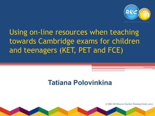 Using on-line resources when teaching
towards Cambridge exams for children
and teenagers (KET, PET and FCE)



          Tatiana Polovinkina

                           © BKC-IH Moscow Teacher Training Centre 2012
 