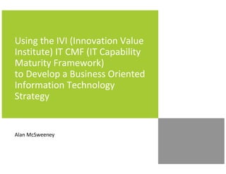 Using the IVI (Innovation Value
Institute) IT CMF (IT Capability
Maturity Framework)
to Develop a Business Oriented
Information Technology
Strategy


Alan McSweeney
 