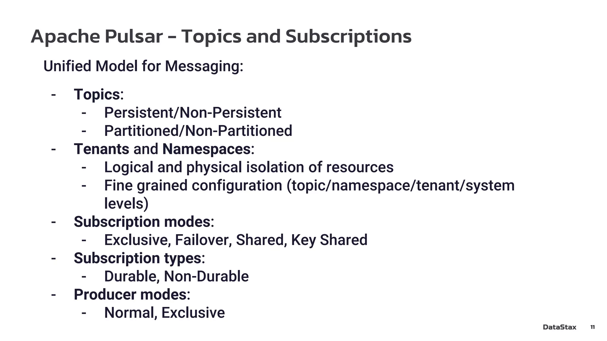 Apache Pulsar - Topics and Subscriptions
11
Unified Model for Messaging:
- Topics:
- Persistent/Non-Persistent
- Partitioned/Non-Partitioned
- Tenants and Namespaces:
- Logical and physical isolation of resources
- Fine grained configuration (topic/namespace/tenant/system
levels)
- Subscription modes:
- Exclusive, Failover, Shared, Key Shared
- Subscription types:
- Durable, Non-Durable
- Producer modes:
- Normal, Exclusive
 