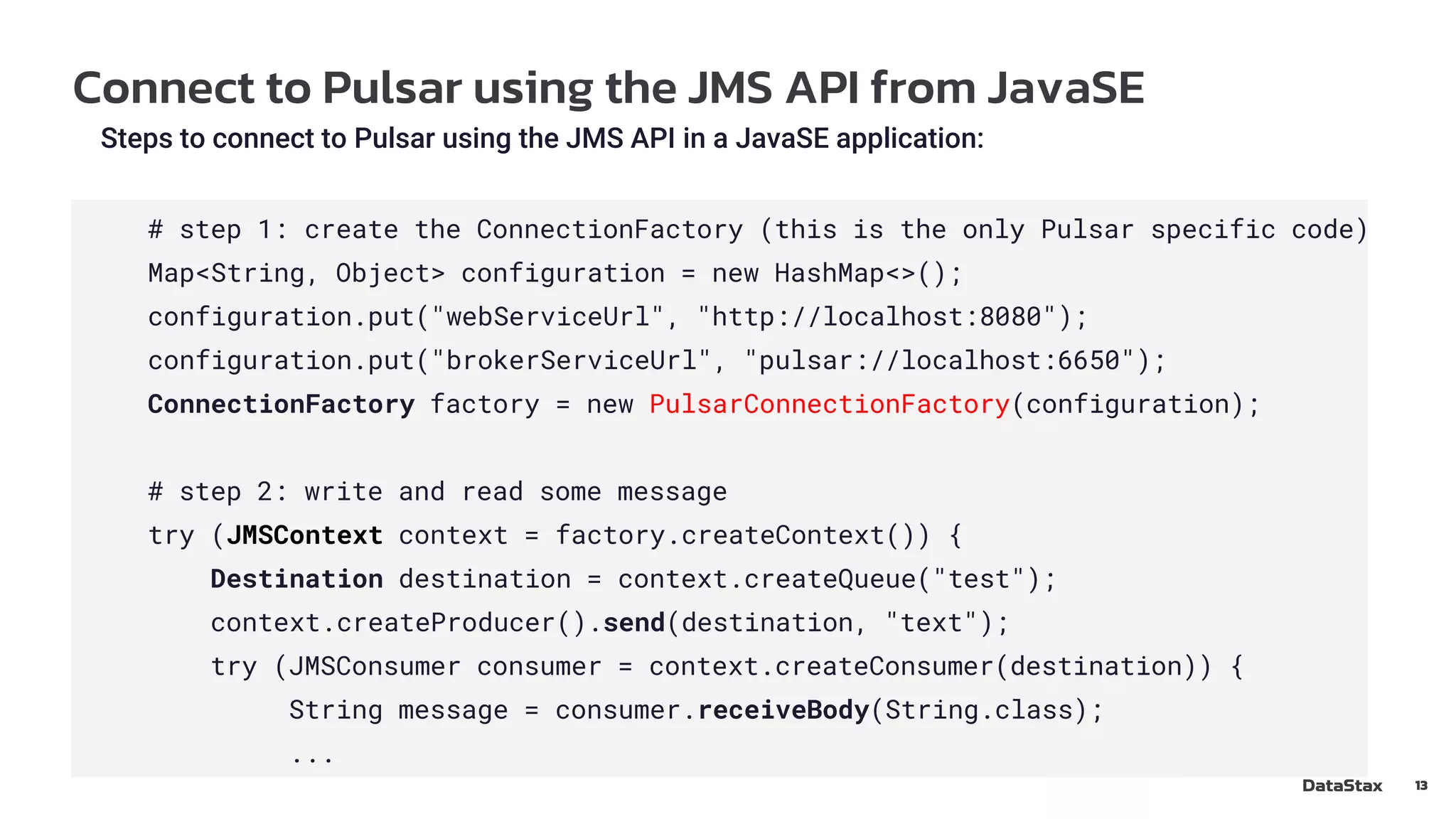 Connect to Pulsar using the JMS API from JavaSE
13
Steps to connect to Pulsar using the JMS API in a JavaSE application:
# step 1: create the ConnectionFactory (this is the only Pulsar specific code)
Map<String, Object> configuration = new HashMap<>();
configuration.put("webServiceUrl", "http://localhost:8080");
configuration.put("brokerServiceUrl", "pulsar://localhost:6650");
ConnectionFactory factory = new PulsarConnectionFactory(configuration);
# step 2: write and read some message
try (JMSContext context = factory.createContext()) {
Destination destination = context.createQueue("test");
context.createProducer().send(destination, "text");
try (JMSConsumer consumer = context.createConsumer(destination)) {
String message = consumer.receiveBody(String.class);
...
 