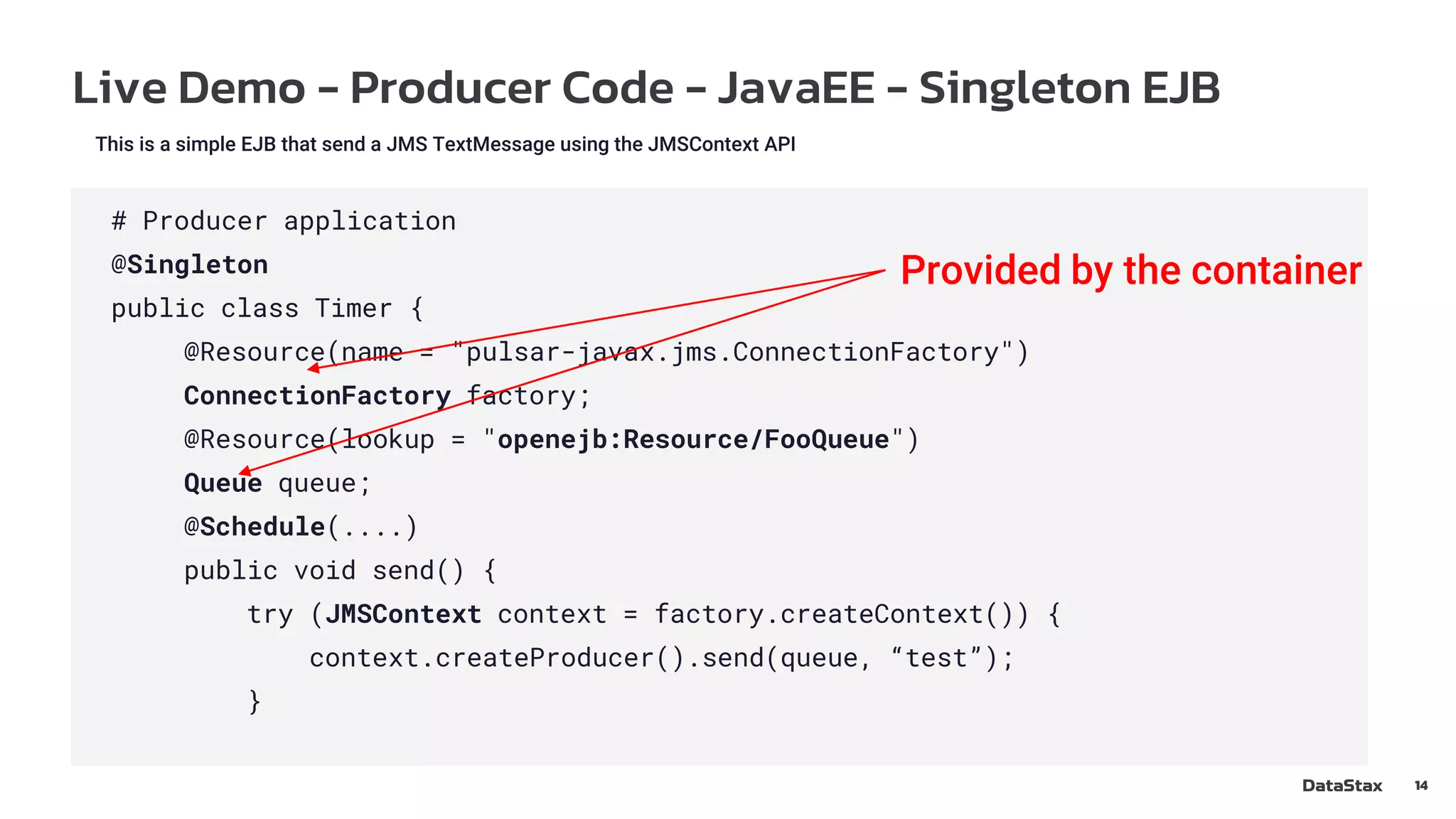 Live Demo - Producer Code - JavaEE - Singleton EJB
14
This is a simple EJB that send a JMS TextMessage using the JMSContext API
# Producer application
@Singleton
public class Timer {
@Resource(name = "pulsar-javax.jms.ConnectionFactory")
ConnectionFactory factory;
@Resource(lookup = "openejb:Resource/FooQueue")
Queue queue;
@Schedule(....)
public void send() {
try (JMSContext context = factory.createContext()) {
context.createProducer().send(queue, “test”);
}
Provided by the container
 