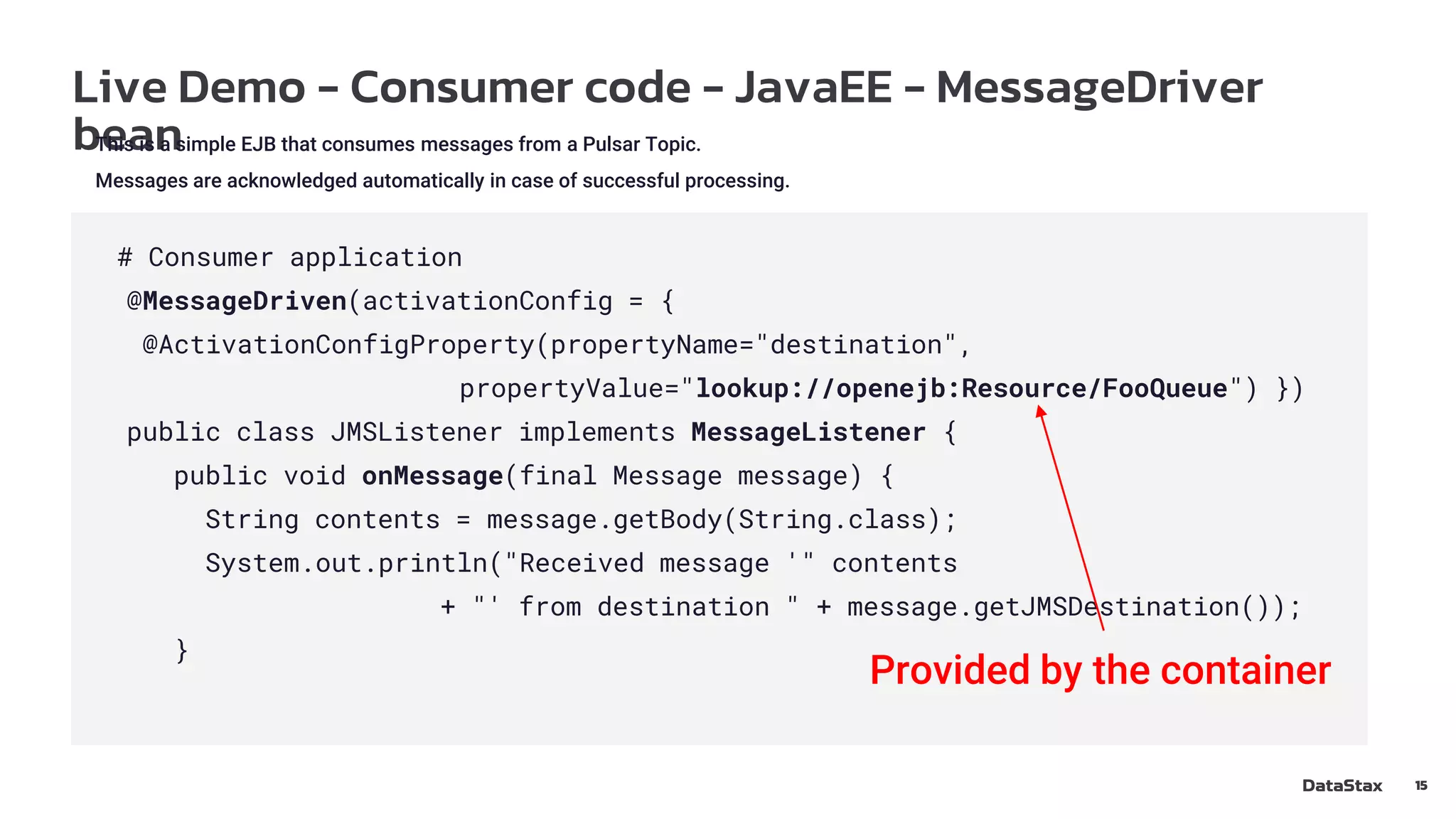 Live Demo - Consumer code - JavaEE - MessageDriver
bean
15
This is a simple EJB that consumes messages from a Pulsar Topic.
Messages are acknowledged automatically in case of successful processing.
# Consumer application
@MessageDriven(activationConfig = {
@ActivationConfigProperty(propertyName="destination",
propertyValue="lookup://openejb:Resource/FooQueue") })
public class JMSListener implements MessageListener {
public void onMessage(final Message message) {
String contents = message.getBody(String.class);
System.out.println("Received message '" contents
+ "' from destination " + message.getJMSDestination());
}
Provided by the container
 