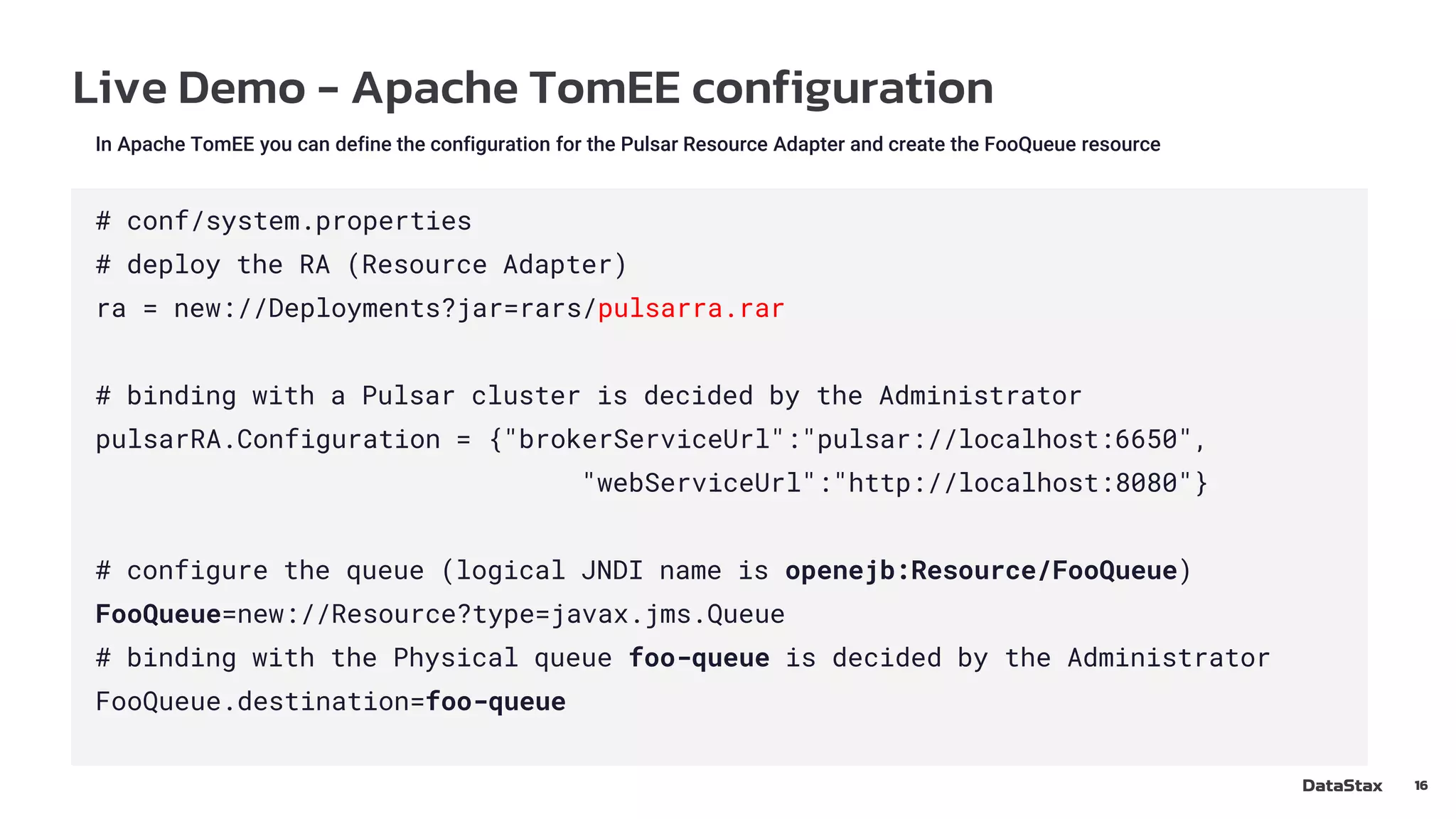 Live Demo - Apache TomEE configuration
16
In Apache TomEE you can define the configuration for the Pulsar Resource Adapter and create the FooQueue resource
# conf/system.properties
# deploy the RA (Resource Adapter)
ra = new://Deployments?jar=rars/pulsarra.rar
# binding with a Pulsar cluster is decided by the Administrator
pulsarRA.Configuration = {"brokerServiceUrl":"pulsar://localhost:6650",
"webServiceUrl":"http://localhost:8080"}
# configure the queue (logical JNDI name is openejb:Resource/FooQueue)
FooQueue=new://Resource?type=javax.jms.Queue
# binding with the Physical queue foo-queue is decided by the Administrator
FooQueue.destination=foo-queue
 