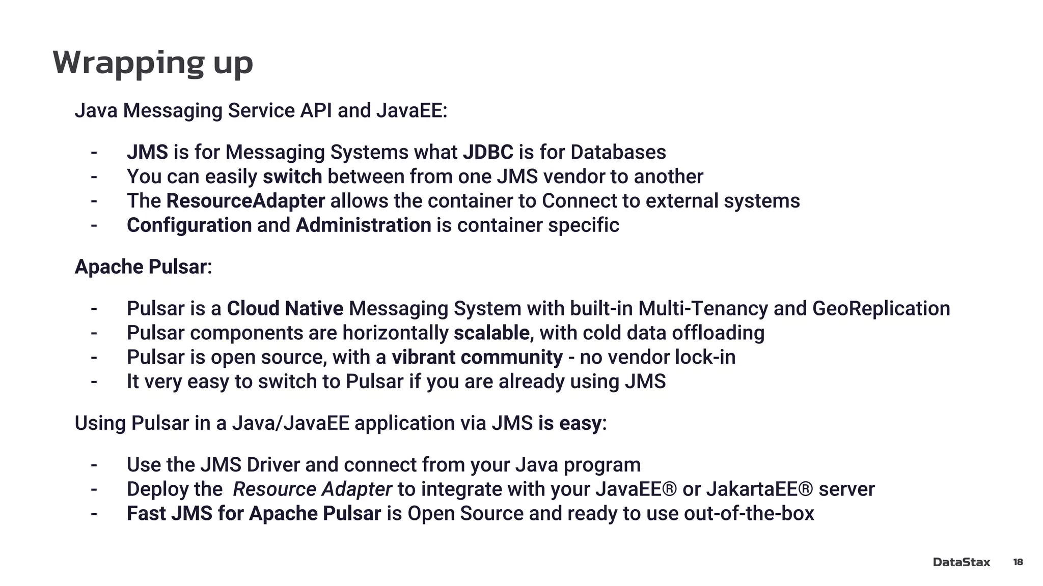 Wrapping up
18
Java Messaging Service API and JavaEE:
- JMS is for Messaging Systems what JDBC is for Databases
- You can easily switch between from one JMS vendor to another
- The ResourceAdapter allows the container to Connect to external systems
- Configuration and Administration is container specific
Apache Pulsar:
- Pulsar is a Cloud Native Messaging System with built-in Multi-Tenancy and GeoReplication
- Pulsar components are horizontally scalable, with cold data offloading
- Pulsar is open source, with a vibrant community - no vendor lock-in
- It very easy to switch to Pulsar if you are already using JMS
Using Pulsar in a Java/JavaEE application via JMS is easy:
- Use the JMS Driver and connect from your Java program
- Deploy the Resource Adapter to integrate with your JavaEE® or JakartaEE® server
- Fast JMS for Apache Pulsar is Open Source and ready to use out-of-the-box
 