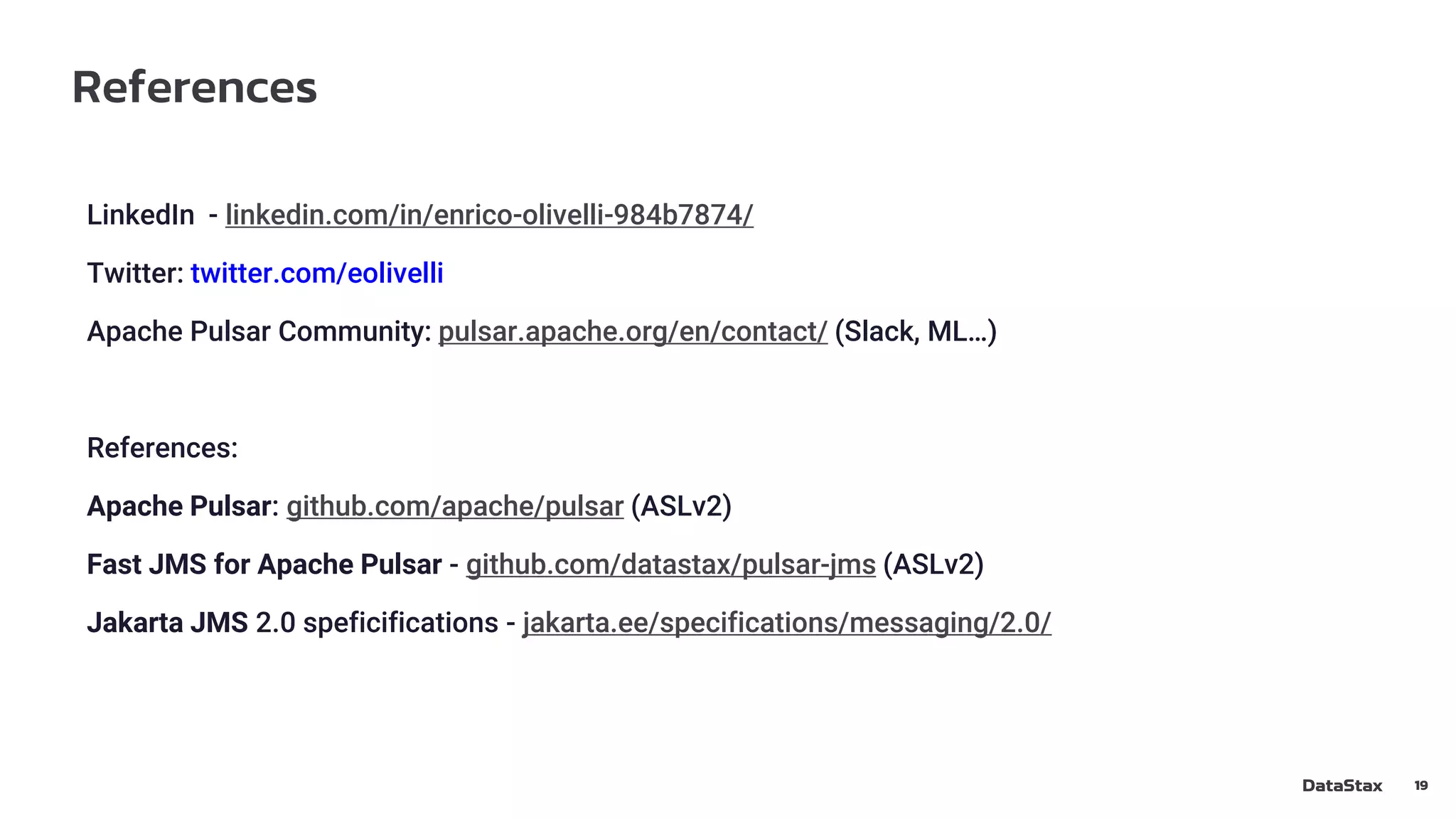 References
19
LinkedIn - linkedin.com/in/enrico-olivelli-984b7874/
Twitter: twitter.com/eolivelli
Apache Pulsar Community: pulsar.apache.org/en/contact/ (Slack, ML…)
References:
Apache Pulsar: github.com/apache/pulsar (ASLv2)
Fast JMS for Apache Pulsar - github.com/datastax/pulsar-jms (ASLv2)
Jakarta JMS 2.0 speficifications - jakarta.ee/specifications/messaging/2.0/
 