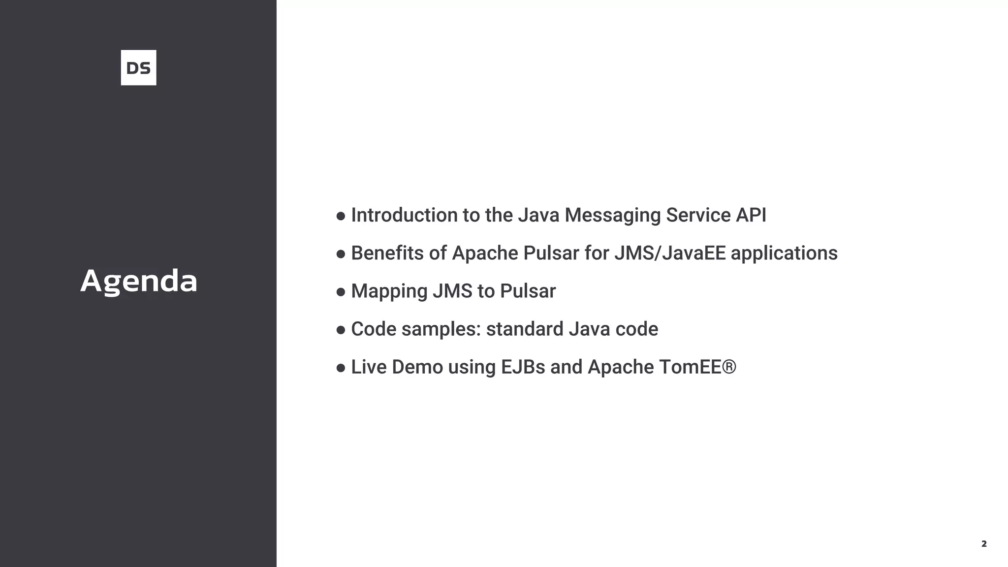 Agenda
● Introduction to the Java Messaging Service API
● Benefits of Apache Pulsar for JMS/JavaEE applications
● Mapping JMS to Pulsar
● Code samples: standard Java code
● Live Demo using EJBs and Apache TomEE®
2
 