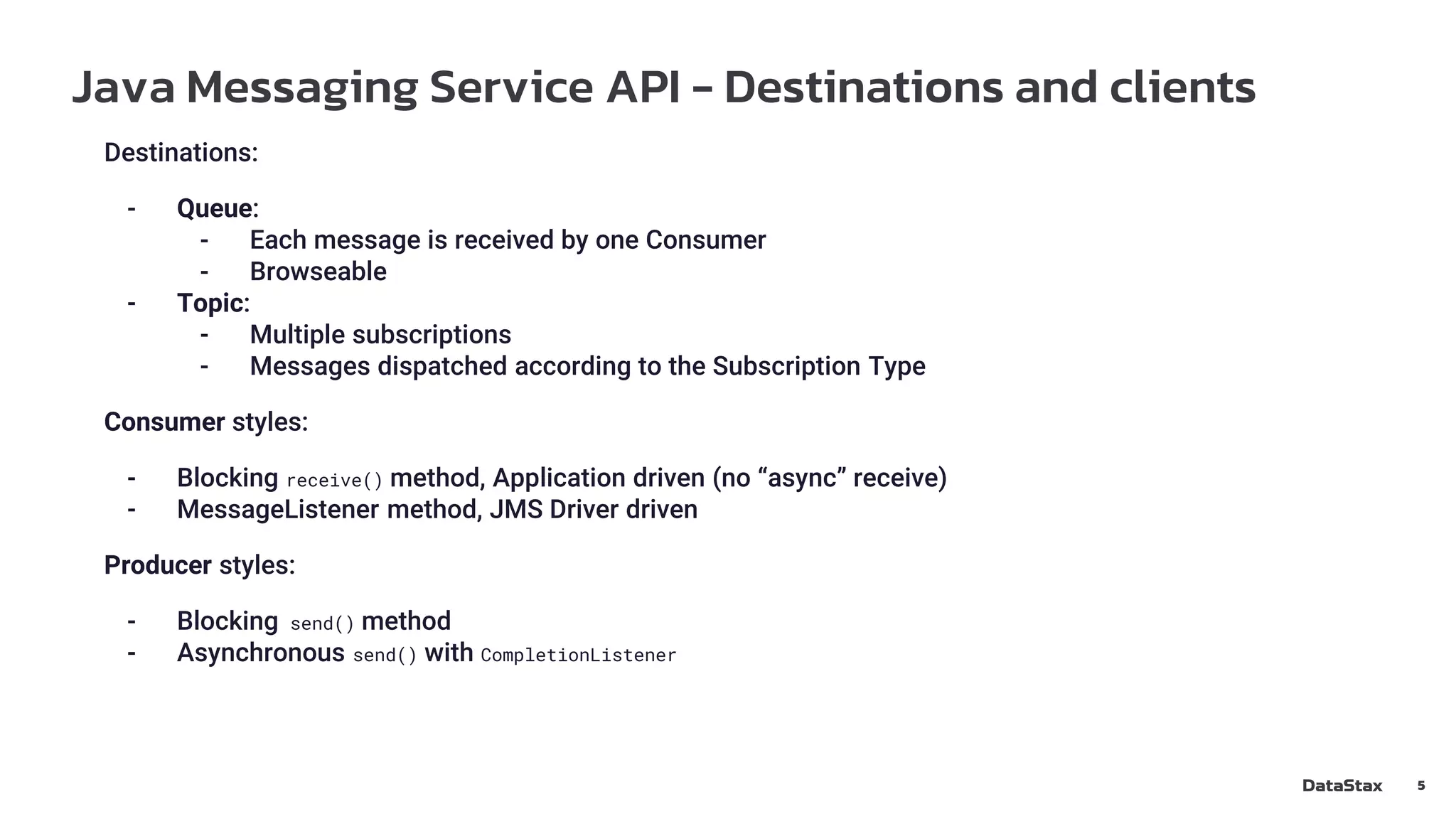 Java Messaging Service API - Destinations and clients
5
Destinations:
- Queue:
- Each message is received by one Consumer
- Browseable
- Topic:
- Multiple subscriptions
- Messages dispatched according to the Subscription Type
Consumer styles:
- Blocking receive() method, Application driven (no “async” receive)
- MessageListener method, JMS Driver driven
Producer styles:
- Blocking send() method
- Asynchronous send() with CompletionListener
 