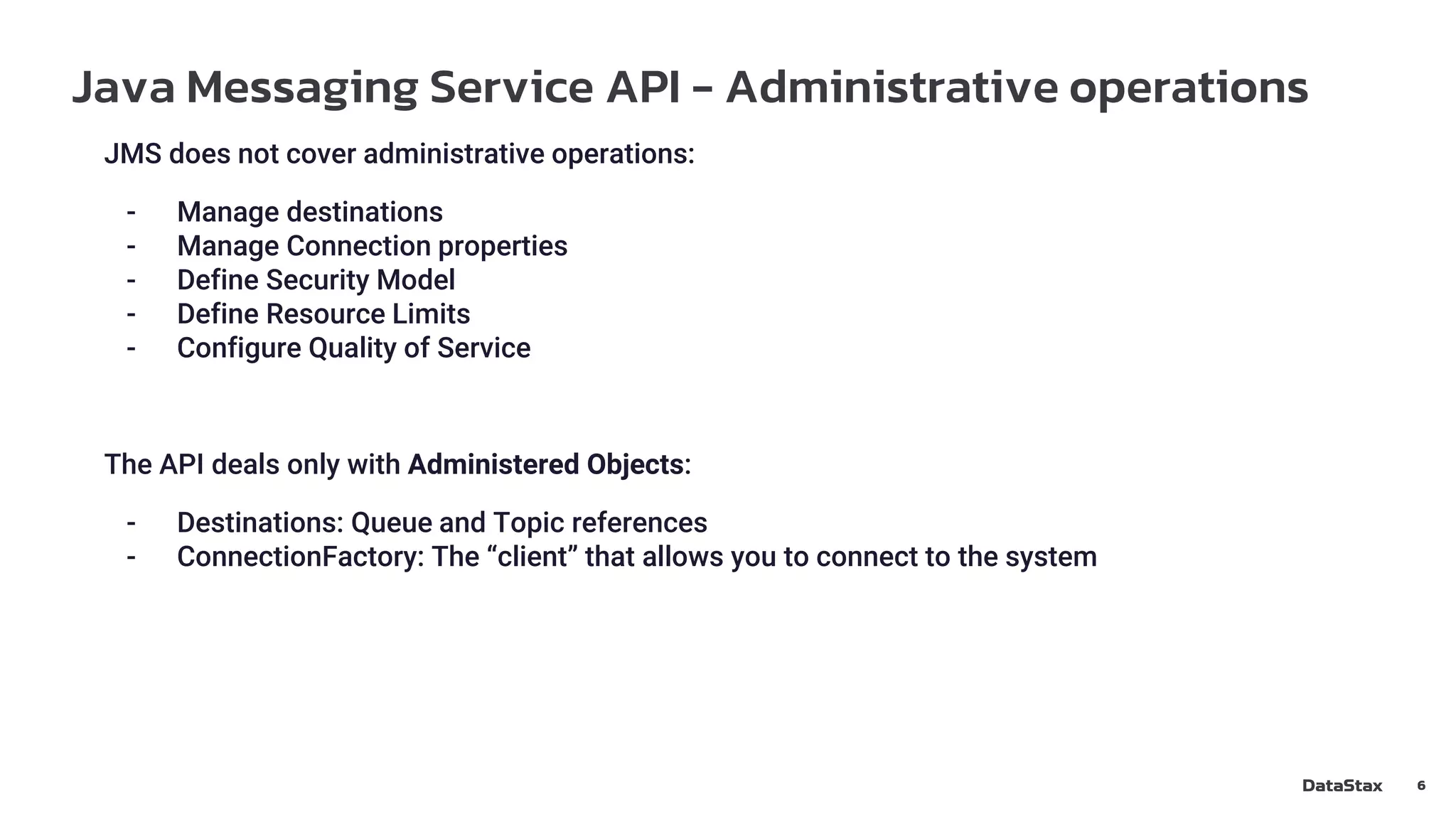 Java Messaging Service API - Administrative operations
6
JMS does not cover administrative operations:
- Manage destinations
- Manage Connection properties
- Define Security Model
- Define Resource Limits
- Configure Quality of Service
The API deals only with Administered Objects:
- Destinations: Queue and Topic references
- ConnectionFactory: The “client” that allows you to connect to the system
 