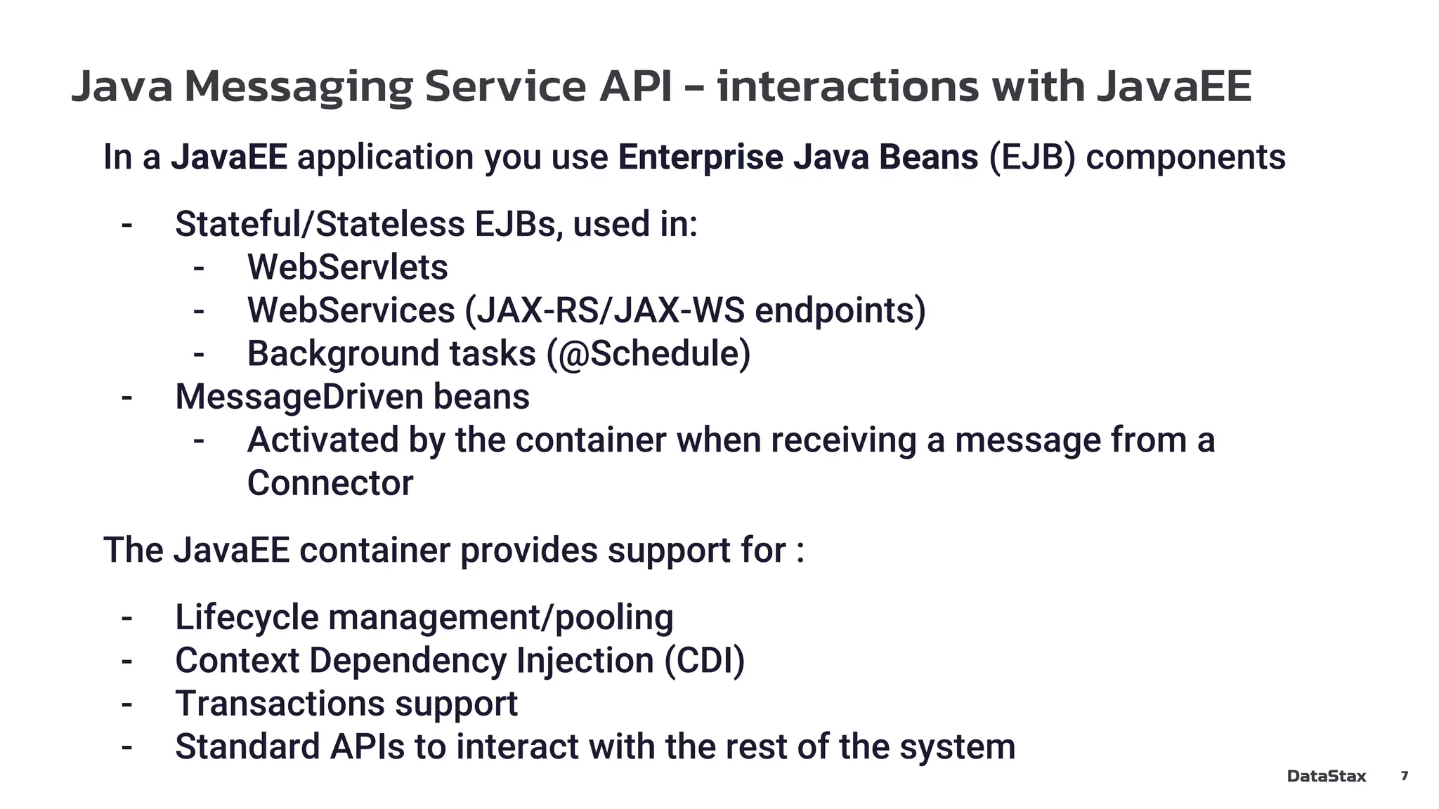 Java Messaging Service API - interactions with JavaEE
7
In a JavaEE application you use Enterprise Java Beans (EJB) components
- Stateful/Stateless EJBs, used in:
- WebServlets
- WebServices (JAX-RS/JAX-WS endpoints)
- Background tasks (@Schedule)
- MessageDriven beans
- Activated by the container when receiving a message from a
Connector
The JavaEE container provides support for :
- Lifecycle management/pooling
- Context Dependency Injection (CDI)
- Transactions support
- Standard APIs to interact with the rest of the system
 