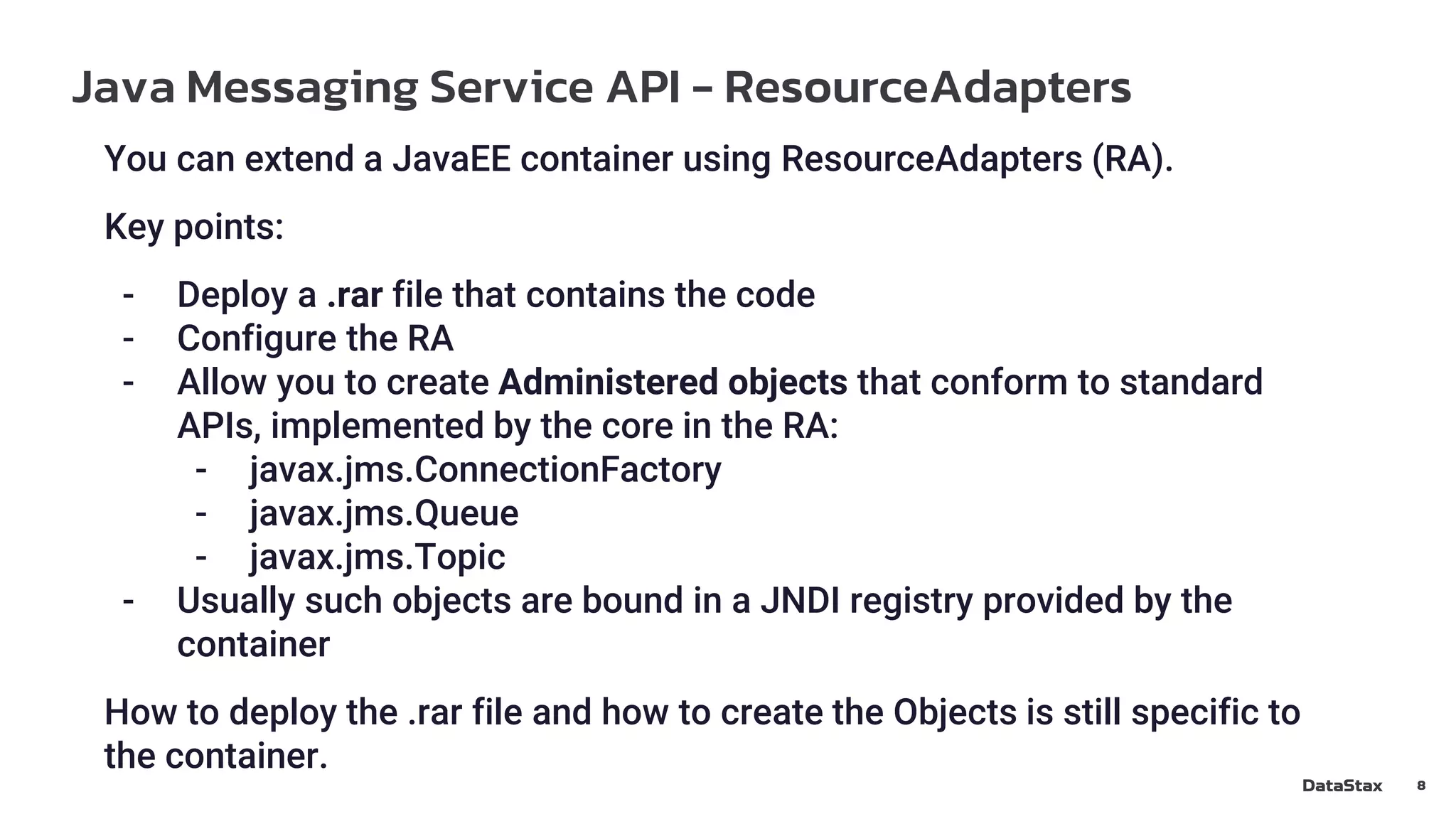 Java Messaging Service API - ResourceAdapters
8
You can extend a JavaEE container using ResourceAdapters (RA).
Key points:
- Deploy a .rar file that contains the code
- Configure the RA
- Allow you to create Administered objects that conform to standard
APIs, implemented by the core in the RA:
- javax.jms.ConnectionFactory
- javax.jms.Queue
- javax.jms.Topic
- Usually such objects are bound in a JNDI registry provided by the
container
How to deploy the .rar file and how to create the Objects is still specific to
the container.
 