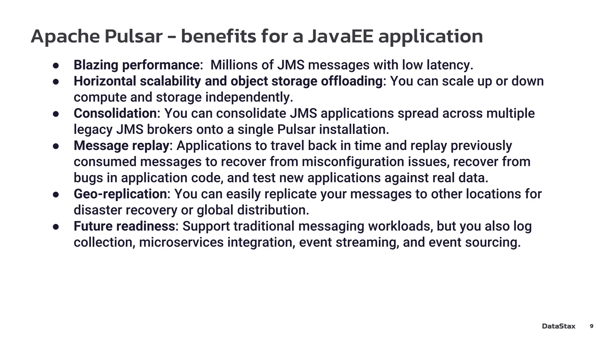 Apache Pulsar - benefits for a JavaEE application
9
● Blazing performance: Millions of JMS messages with low latency.
● Horizontal scalability and object storage offloading: You can scale up or down
compute and storage independently.
● Consolidation: You can consolidate JMS applications spread across multiple
legacy JMS brokers onto a single Pulsar installation.
● Message replay: Applications to travel back in time and replay previously
consumed messages to recover from misconfiguration issues, recover from
bugs in application code, and test new applications against real data.
● Geo-replication: You can easily replicate your messages to other locations for
disaster recovery or global distribution.
● Future readiness: Support traditional messaging workloads, but you also log
collection, microservices integration, event streaming, and event sourcing.
 
