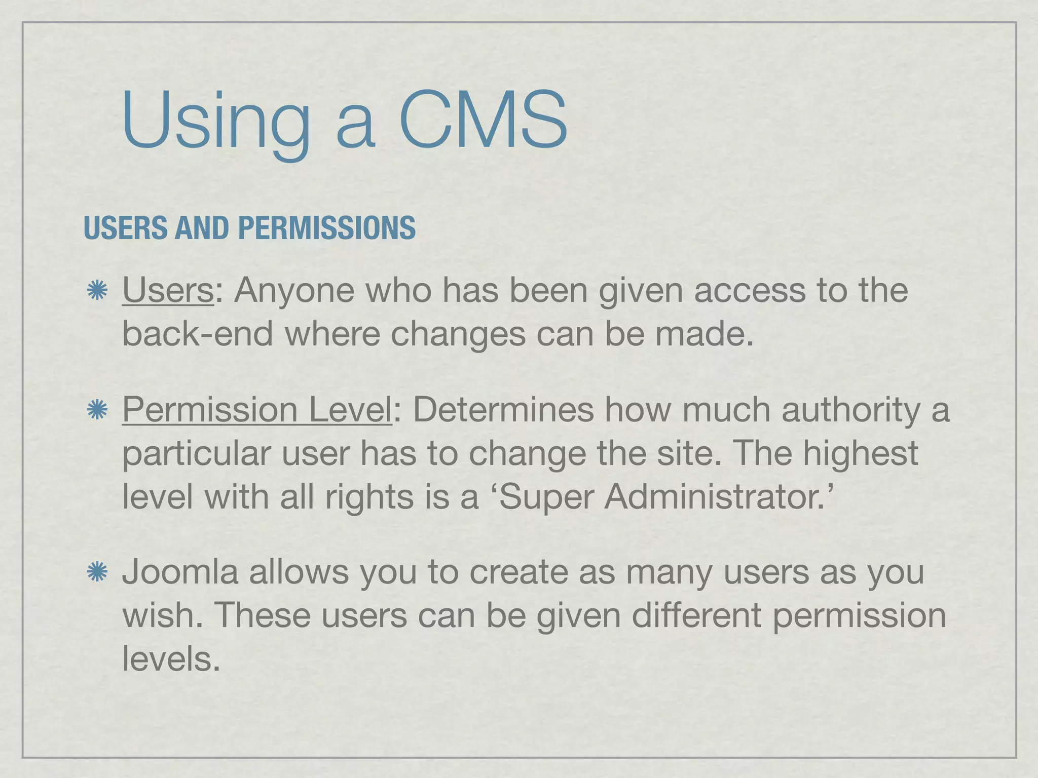 Using a CMS
USERS AND PERMISSIONS
  Users: Anyone who has been given access to the
  back-end where changes can be made.

  Permission Level: Determines how much authority a
  particular user has to change the site. The highest
  level with all rights is a ‘Super Administrator.’

  Joomla allows you to create as many users as you
  wish. These users can be given different permission
  levels.
 