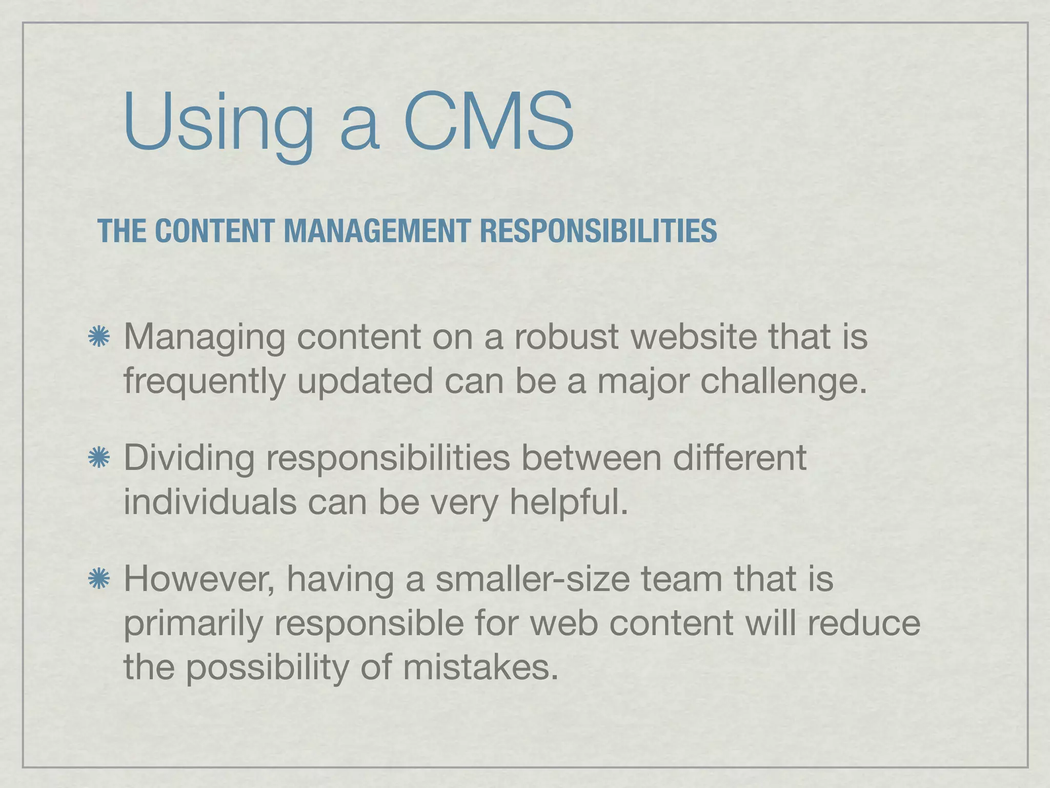Using a CMS
THE CONTENT MANAGEMENT RESPONSIBILITIES


 Managing content on a robust website that is
 frequently updated can be a major challenge.

 Dividing responsibilities between different
 individuals can be very helpful.

 However, having a smaller-size team that is
 primarily responsible for web content will reduce
 the possibility of mistakes.
 