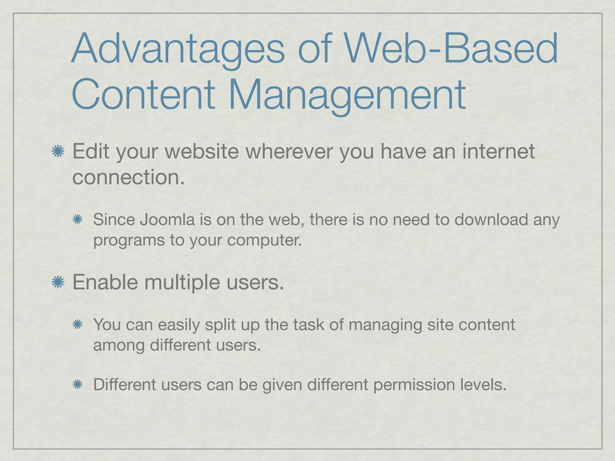 Advantages of Web-Based
Content Management
Edit your website wherever you have an internet
connection.
  Since Joomla is on the web, there is no need to download any
  programs to your computer.

Enable multiple users.
  You can easily split up the task of managing site content
  among different users.

  Different users can be given different permission levels.
 