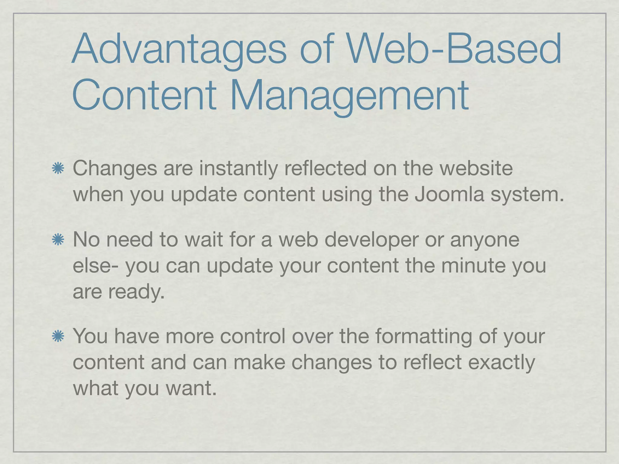 Advantages of Web-Based
Content Management
Changes are instantly reﬂected on the website
when you update content using the Joomla system.

No need to wait for a web developer or anyone
else- you can update your content the minute you
are ready.

You have more control over the formatting of your
content and can make changes to reﬂect exactly
what you want.
 