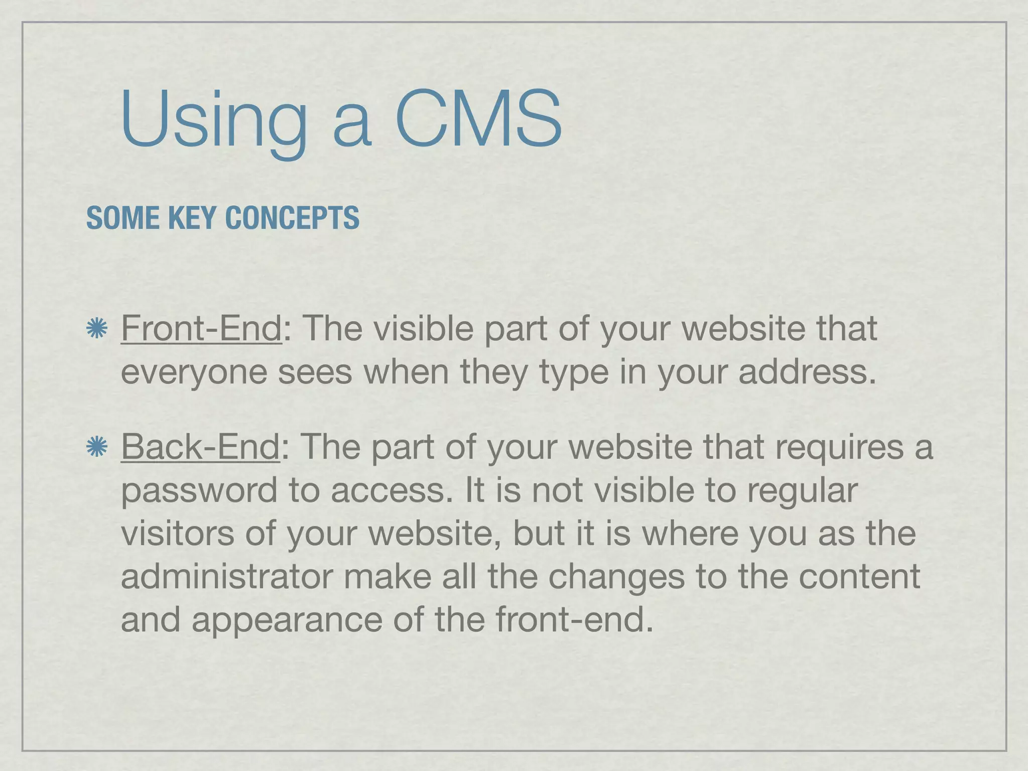Using a CMS
SOME KEY CONCEPTS


  Front-End: The visible part of your website that
  everyone sees when they type in your address.

  Back-End: The part of your website that requires a
  password to access. It is not visible to regular
  visitors of your website, but it is where you as the
  administrator make all the changes to the content
  and appearance of the front-end.
 