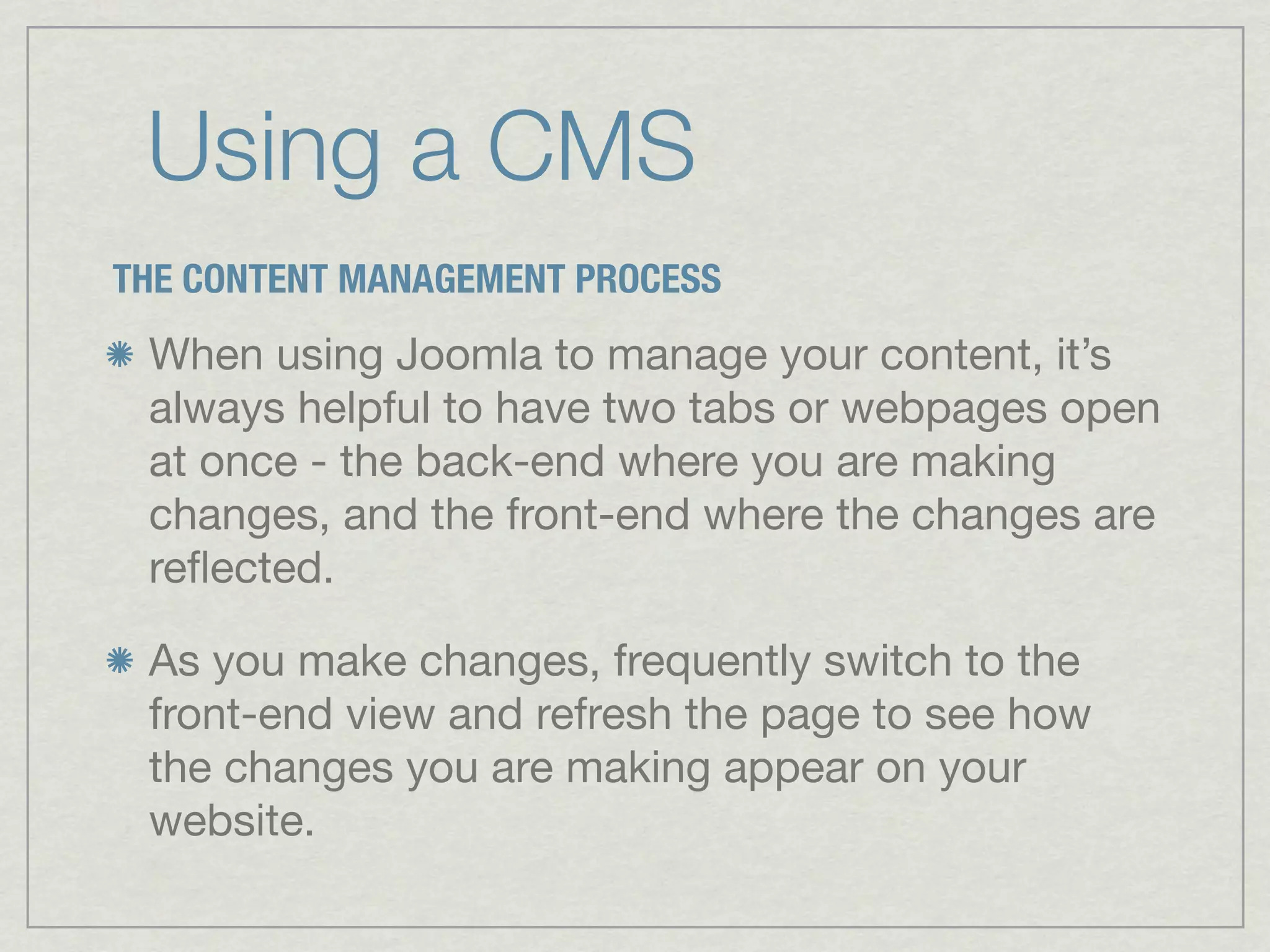 Using a CMS
THE CONTENT MANAGEMENT PROCESS
 When using Joomla to manage your content, it’s
 always helpful to have two tabs or webpages open
 at once - the back-end where you are making
 changes, and the front-end where the changes are
 reﬂected.

 As you make changes, frequently switch to the
 front-end view and refresh the page to see how
 the changes you are making appear on your
 website.
 