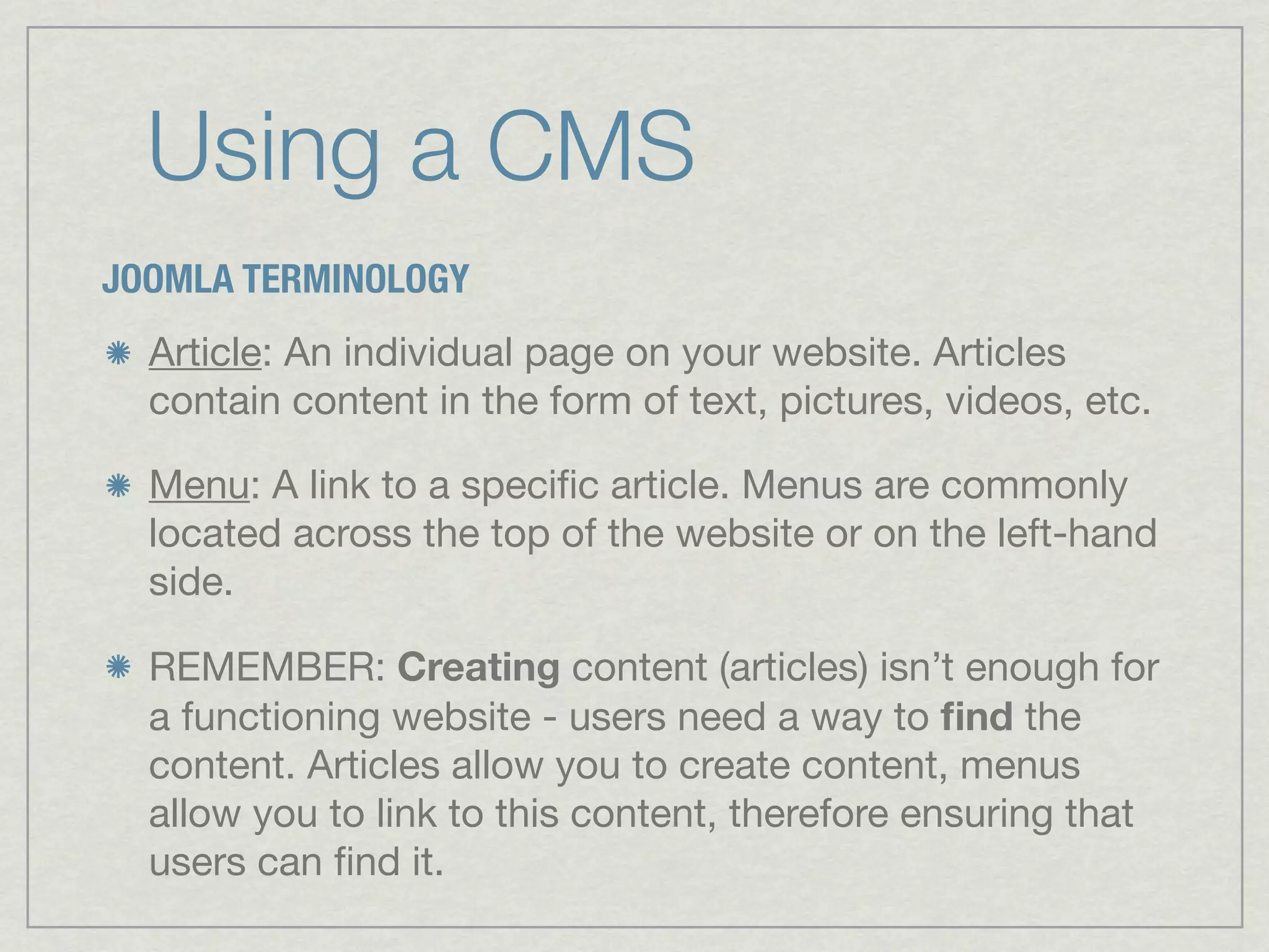 Using a CMS
JOOMLA TERMINOLOGY
  Article: An individual page on your website. Articles
  contain content in the form of text, pictures, videos, etc.

  Menu: A link to a speciﬁc article. Menus are commonly
  located across the top of the website or on the left-hand
  side.

  REMEMBER: Creating content (articles) isn’t enough for
  a functioning website - users need a way to ﬁnd the
  content. Articles allow you to create content, menus
  allow you to link to this content, therefore ensuring that
  users can ﬁnd it.
 