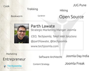 Open Source 
Parth Lawate 
Strategic Marketing Manger Joomla 
CEO, Techjoomla, Tekdi Web Solutions 
@parthlawate, @techjoomla 
www.techjoomla.com 
Cook 
Bookworm Gardener 
JUG Pune 
Joomla Freak 
Trekking 
Entrepreneur 
Joomla Day India 
Software Architecht 
Marketing 
Content Strategy 
Hiking 
 
