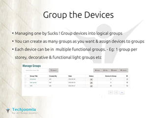 Group the Devices 
● Managing one by Sucks ! Group devices into logical groups 
● You can create as many groups as you want & assign devices to groups 
● Each device can be in multiple functional groups. - Eg: 1 group per 
storey, decorative & functional light groups etc 
 