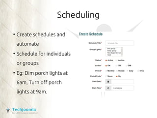 Scheduling 
● Create schedules and 
automate 
● Schedule for individuals 
or groups 
● Eg: Dim porch lights at 
6am, Turn off porch 
lights at 9am. 
 