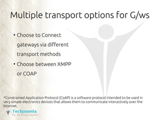 Multiple transport options for G/ws 
● Choose to Connect 
gateways via different 
transport methods 
● Choose between XMPP 
or COAP 
*Constrained Application Protocol (CoAP) is a software protocol intended to be used in 
very simple electronics devices that allows them to communicate interactively over the 
Internet. 
 