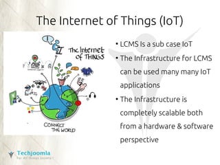 The Internet of Things (IoT) 
● LCMS Is a sub case IoT 
● The Infrastructure for LCMS 
can be used many many IoT 
applications 
● The Infrastructure is 
completely scalable both 
from a hardware & software 
perspective 
 
