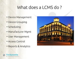 What does a LCMS do ? 
● Device Management 
● Device Grouping 
● Scheduling 
● Manufacturer Mgmt 
● User Management 
● Access Control 
● Reports & Analytics 
 