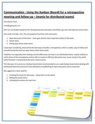 Communication : Using the Kanban (Board) for a retrospective
meeting and follow-up – (manly for distributed teams)
Shirly Ronen-Harel

shirly@agilesparks.com

One can use Kanban board for the retrospective documentation and follow-ups over retrospective action items.

One small reminder, first. The retrospective has three main characters:

   1. Open discussion of the team – main goal and the most important artifact of the team
   2. Action items
   3. Acting upon those action items

I have been wondering, what will be the best way to handle a retrospective, which is visible, easy to follow and
actually having the team act upon those action items easily.

It bothers me especially when looking into the differences we have in our distributed teams, mainly visibility to
action items of the retrospective and be able to create an effective discussion over issues raised in the sprint
while the team is not placed at the same room/country.

The idea was, to try and use a Kanban board,( best recommended to use a web Kanban board when dealing with
distributed teams) to overcome those obstacles of establishing an open discussion and its outcomes.

My suggestion is best used for:

   1. Creating the issues for discussion – place them on the board
   2. Setting the action items
   3. Following the actions for next time
 