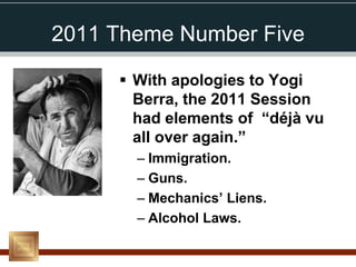2011 Theme Number Five

      With apologies to Yogi
       Berra, the 2011 Session
       had elements of “déjà vu
       all over again.”
       – Immigration.
       – Guns.
       – Mechanics’ Liens.
       – Alcohol Laws.
 