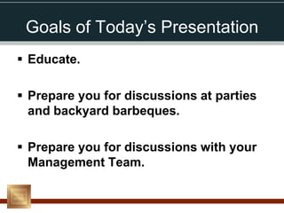 Goals of Today’s Presentation
 Educate.

 Prepare you for discussions at parties
  and backyard barbeques.

 Prepare you for discussions with your
  Management Team.
 