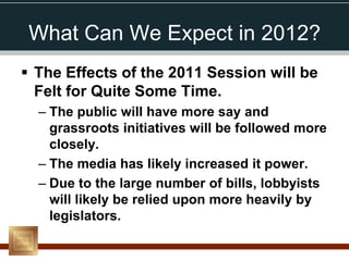 What Can We Expect in 2012?
 The Effects of the 2011 Session will be
  Felt for Quite Some Time.
  – The public will have more say and
    grassroots initiatives will be followed more
    closely.
  – The media has likely increased it power.
  – Due to the large number of bills, lobbyists
    will likely be relied upon more heavily by
    legislators.
 