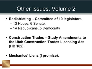 Other Issues, Volume 2
 Redistricting – Committee of 19 legislators
  – 13 House, 6 Senate;
  – 14 Republicans, 5 Democrats

 Construction Trades – Study Amendments to
  the Utah Construction Trades Licensing Act
  (HB 182).

 Mechanics’ Liens (I promise).
 