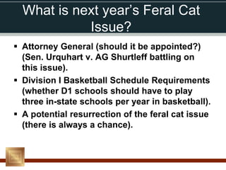 What is next year’s Feral Cat
            Issue?
 Attorney General (should it be appointed?)
  (Sen. Urquhart v. AG Shurtleff battling on
  this issue).
 Division I Basketball Schedule Requirements
  (whether D1 schools should have to play
  three in-state schools per year in basketball).
 A potential resurrection of the feral cat issue
  (there is always a chance).
 