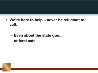  We’re here to help – never be reluctant to
  call.

  – Even about the state gun...
  – or feral cats.
 