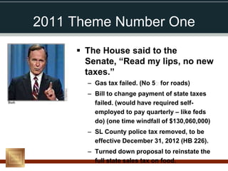 2011 Theme Number One
      The House said to the
       Senate, “Read my lips, no new
       taxes.”
       – Gas tax failed. (No 5₵ for roads)
       – Bill to change payment of state taxes
         failed. (would have required self-
         employed to pay quarterly – like feds
         do) (one time windfall of $130,060,000)
       – SL County police tax removed, to be
         effective December 31, 2012 (HB 226).
       – Turned down proposal to reinstate the
         full state sales tax on food.
 