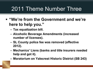 2011 Theme Number Three
 “We’re from the Government and we’re
  here to help you.”
  – Tax equalization bill.
  – Alcoholic Beverage Amendments (increased
    number of licenses).
  – SL County police fee was removed (effective
    2012).
  – Mechanics’ Liens (banks and title insurers needed
    help and got it).
  – Moratorium on Yalecrest Historic District (SB 243)
 