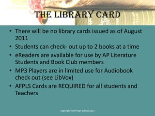 The Library CardThere will be no library cards issued as of August 2011Students can check- out up to 2 books at a timeeReaders are available for use by AP Literature Students and Book Club membersMP3 Players are in limited use for Audiobook check out (see LibVox)AFPLS Cards are REQUIRED for all students and TeachersCopyright Tech High School 2011