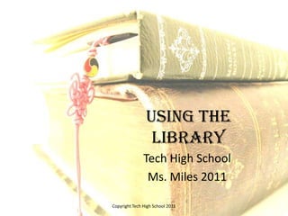 Using the Library Tech High School Ms. Miles 2011 Copyright Tech High School 2011 