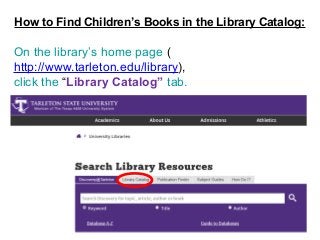 1
How to Find Children’s Books in the Library Catalog:
On the library’s home page (
http://www.tarleton.edu/library),
click the “Library Catalog” tab.
 