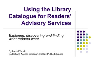 Using the Library Catalogue for Readers’ Advisory Services Exploring, discovering and finding what readers want By Laurel Tarulli Collections Access Librarian, Halifax Public Libraries  