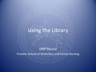 Using the Library DNP Bound Frontier School of Midwifery and Family Nursing 