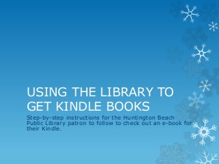 USING THE LIBRARY TO 
GET KINDLE BOOKS 
Step-by-step instructions for the Huntington Beach 
Public Library patron to follow to check out an e-book for 
their Kindle. 
 